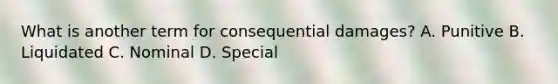 What is another term for consequential damages? A. Punitive B. Liquidated C. Nominal D. Special