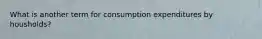 What is another term for consumption expenditures by housholds?