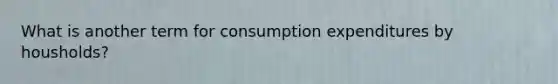 What is another term for consumption expenditures by housholds?