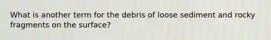 What is another term for the debris of loose sediment and rocky fragments on the surface?