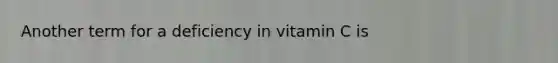 Another term for a deficiency in vitamin C is