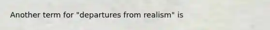 Another term for "departures from realism" is