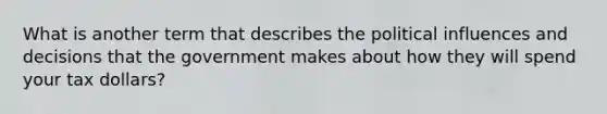 What is another term that describes the political influences and decisions that the government makes about how they will spend your tax dollars?