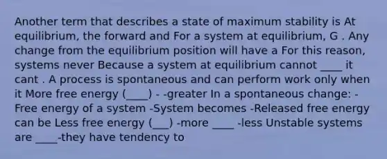 Another term that describes a state of maximum stability is At equilibrium, the forward and For a system at equilibrium, G . Any change from the equilibrium position will have a For this reason, systems never Because a system at equilibrium cannot ____ it cant . A process is spontaneous and can perform work only when it More free energy (____) - -greater In a spontaneous change: -Free energy of a system -System becomes -Released free energy can be Less free energy (___) -more ____ -less Unstable systems are ____-they have tendency to