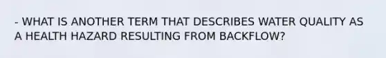 - WHAT IS ANOTHER TERM THAT DESCRIBES WATER QUALITY AS A HEALTH HAZARD RESULTING FROM BACKFLOW?