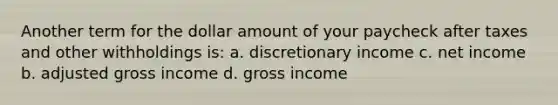 Another term for the dollar amount of your paycheck after taxes and other withholdings is: a. discretionary income c. net income b. adjusted gross income d. gross income