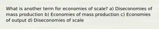 What is another term for economies of scale? a) Diseconomies of mass production b) Economies of mass production c) Economies of output d) Diseconomies of scale