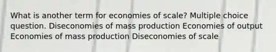 What is another term for economies of scale? Multiple choice question. Diseconomies of mass production Economies of output Economies of mass production Diseconomies of scale