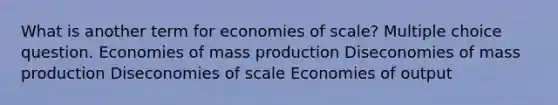 What is another term for economies of scale? Multiple choice question. Economies of mass production Diseconomies of mass production Diseconomies of scale Economies of output