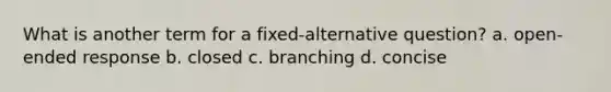 What is another term for a fixed-alternative question? a. open-ended response b. closed c. branching d. concise