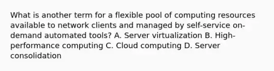 What is another term for a flexible pool of computing resources available to network clients and managed by self-service on-demand automated tools? A. Server virtualization B. High-performance computing C. Cloud computing D. Server consolidation