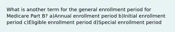 What is another term for the general enrollment period for Medicare Part B? a)Annual enrollment period b)Initial enrollment period c)Eligible enrollment period d)Special enrollment period