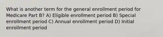 What is another term for the general enrollment period for Medicare Part B? A) Eligible enrollment period B) Special enrollment period C) Annual enrollment period D) Initial enrollment period