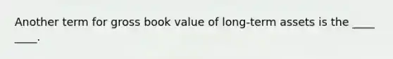 Another term for gross book value of long-term assets is the ____ ____.