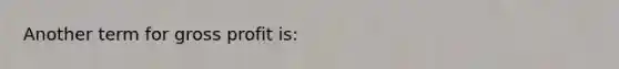 Another term for gross profit​ is: