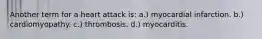 Another term for a heart attack is: a.) myocardial infarction. b.) cardiomyopathy. c.) thrombosis. d.) myocarditis.