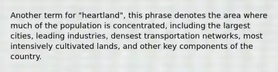 Another term for "heartland", this phrase denotes the area where much of the population is concentrated, including the largest cities, leading industries, densest transportation networks, most intensively cultivated lands, and other key components of the country.