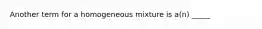 Another term for a homogeneous mixture is a(n) _____