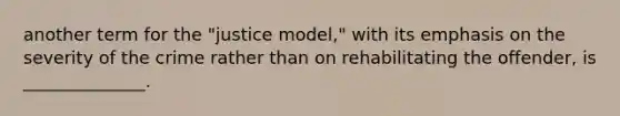 another term for the "justice model," with its emphasis on the severity of the crime rather than on rehabilitating the offender, is ______________.