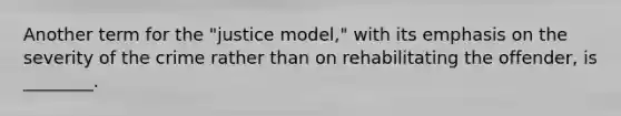 Another term for the "justice model," with its emphasis on the severity of the crime rather than on rehabilitating the offender, is ________.