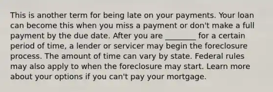 This is another term for being late on your payments. Your loan can become this when you miss a payment or don't make a full payment by the due date. After you are ________ for a certain period of time, a lender or servicer may begin the foreclosure process. The amount of time can vary by state. Federal rules may also apply to when the foreclosure may start. Learn more about your options if you can't pay your mortgage.