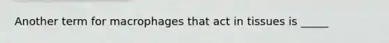 Another term for macrophages that act in tissues is _____