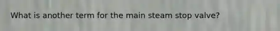 What is another term for the main steam stop valve?