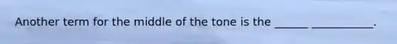 Another term for the middle of the tone is the ______ ___________.