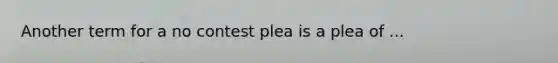 Another term for a no contest plea is a plea of ...