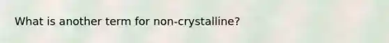 What is another term for non-crystalline?