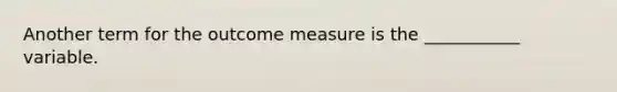 Another term for the outcome measure is the ___________ variable.