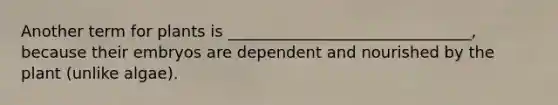 Another term for plants is _______________________________, because their embryos are dependent and nourished by the plant (unlike algae).