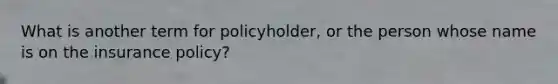 What is another term for policyholder, or the person whose name is on the insurance policy?