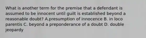 What is another term for the premise that a defendant is assumed to be innocent until guilt is established beyond a reasonable doubt? A.presumption of innocence B. in loco parentis C. beyond a preponderance of a doubt D. double jeopardy