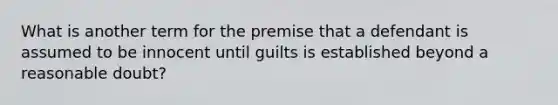 What is another term for the premise that a defendant is assumed to be innocent until guilts is established beyond a reasonable doubt?