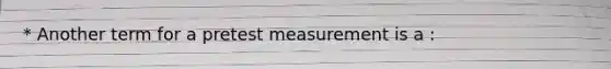 * Another term for a pretest measurement is a :