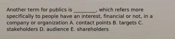 Another term for publics is _________, which refers more specifically to people have an interest, financial or not, in a company or organization A. contact points B. targets C. stakeholders D. audience E. shareholders