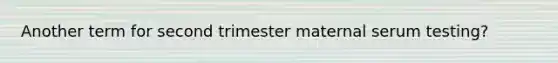 Another term for second trimester maternal serum testing?