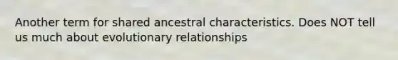 Another term for shared ancestral characteristics. Does NOT tell us much about evolutionary relationships