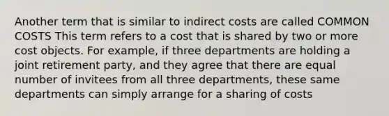 Another term that is similar to indirect costs are called COMMON COSTS This term refers to a cost that is shared by two or more cost objects. For example, if three departments are holding a joint retirement party, and they agree that there are equal number of invitees from all three departments, these same departments can simply arrange for a sharing of costs