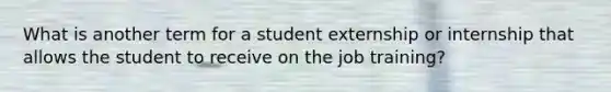 What is another term for a student externship or internship that allows the student to receive on the job training?