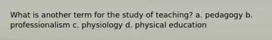 What is another term for the study of teaching? a. pedagogy b. professionalism c. physiology d. physical education