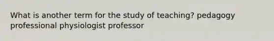 What is another term for the study of teaching? pedagogy professional physiologist professor