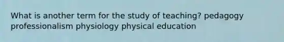 What is another term for the study of teaching? pedagogy professionalism physiology physical education