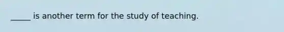 _____ is another term for the study of teaching.