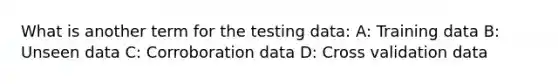 What is another term for the testing data: A: Training data B: Unseen data C: Corroboration data D: Cross validation data