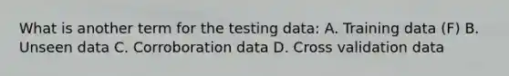 What is another term for the testing data: A. Training data (F) B. Unseen data C. Corroboration data D. Cross validation data