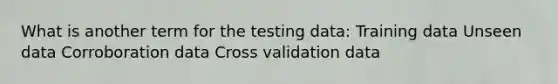 What is another term for the testing data: Training data Unseen data Corroboration data Cross validation data