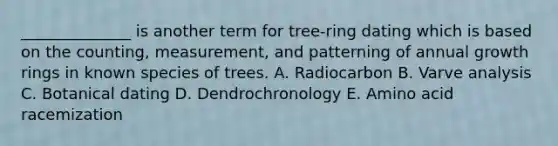 ______________ is another term for tree-ring dating which is based on the counting, measurement, and patterning of annual growth rings in known species of trees. A. Radiocarbon B. Varve analysis C. Botanical dating D. Dendrochronology E. Amino acid racemization