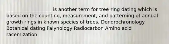 ___________________ is another term for tree-ring dating which is based on the counting, measurement, and patterning of annual growth rings in known species of trees. Dendrochronology Botanical dating Palynology Radiocarbon Amino acid racemization